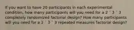 If you want to have 20 participants in each experimental condition, how many participants will you need for a 2 ´ 3 ´ 3 completely randomized factorial design? How many participants will you need for a 2 ´ 3 ´ 3 repeated measures factorial design?