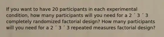 If you want to have 20 participants in each experimental condition, how many participants will you need for a 2 ´ 3 ´ 3 completely randomized factorial design? How many participants will you need for a 2 ´ 3 ´ 3 repeated measures factorial design?