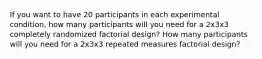 If you want to have 20 participants in each experimental condition, how many participants will you need for a 2x3x3 completely randomized factorial design? How many participants will you need for a 2x3x3 repeated measures factorial design?