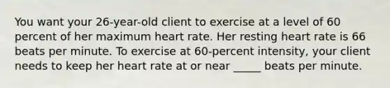 You want your 26-year-old client to exercise at a level of 60 percent of her maximum heart rate. Her resting heart rate is 66 beats per minute. To exercise at 60-percent intensity, your client needs to keep her heart rate at or near _____ beats per minute.