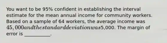 You want to be 95% confident in establishing the interval estimate for the mean annual income for community workers. Based on a sample of 64 workers, the average income was 45,000 and the <a href='https://www.questionai.com/knowledge/kqGUr1Cldy-standard-deviation' class='anchor-knowledge'>standard deviation</a> was5,000. The margin of error is ___________.