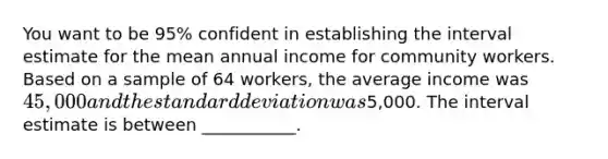 You want to be 95% confident in establishing the interval estimate for the mean annual income for community workers. Based on a sample of 64 workers, the average income was 45,000 and the <a href='https://www.questionai.com/knowledge/kqGUr1Cldy-standard-deviation' class='anchor-knowledge'>standard deviation</a> was5,000. The interval estimate is between ___________.