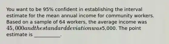 You want to be 95% confident in establishing the interval estimate for the mean annual income for community workers. Based on a sample of 64 workers, the average income was 45,000 and the standard deviation was5,000. The point estimate is ___________.