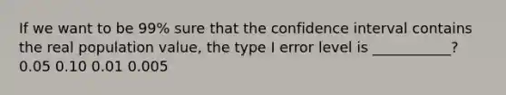 If we want to be 99% sure that the confidence interval contains the real population value, the type I error level is ___________? 0.05 0.10 0.01 0.005