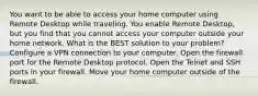 You want to be able to access your home computer using Remote Desktop while traveling. You enable Remote Desktop, but you find that you cannot access your computer outside your home network. What is the BEST solution to your problem? Configure a VPN connection to your computer. Open the firewall port for the Remote Desktop protocol. Open the Telnet and SSH ports in your firewall. Move your home computer outside of the firewall.