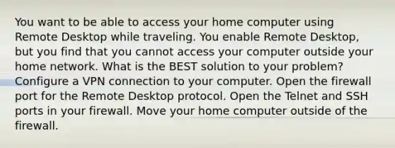 You want to be able to access your home computer using Remote Desktop while traveling. You enable Remote Desktop, but you find that you cannot access your computer outside your home network. What is the BEST solution to your problem? Configure a VPN connection to your computer. Open the firewall port for the Remote Desktop protocol. Open the Telnet and SSH ports in your firewall. Move your home computer outside of the firewall.