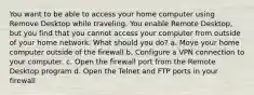 You want to be able to access your home computer using Remove Desktop while traveling. You enable Remote Desktop, but you find that you cannot access your computer from outside of your home network. What should you do? a. Move your home computer outside of the firewall b. Configure a VPN connection to your computer. c. Open the firewall port from the Remote Desktop program d. Open the Telnet and FTP ports in your firewall