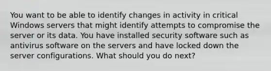 You want to be able to identify changes in activity in critical Windows servers that might identify attempts to compromise the server or its data. You have installed security software such as antivirus software on the servers and have locked down the server configurations. What should you do next?