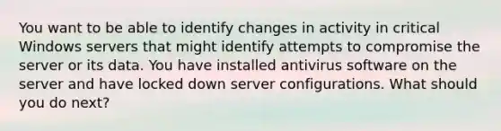 You want to be able to identify changes in activity in critical Windows servers that might identify attempts to compromise the server or its data. You have installed antivirus software on the server and have locked down server configurations. What should you do next?