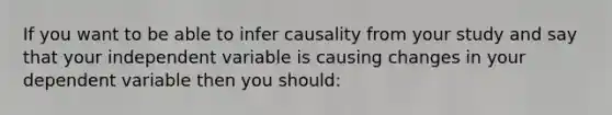 If you want to be able to infer causality from your study and say that your independent variable is causing changes in your dependent variable then you should: