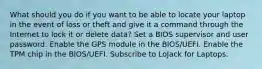 What should you do if you want to be able to locate your laptop in the event of loss or theft and give it a command through the Internet to lock it or delete data? Set a BIOS supervisor and user password. Enable the GPS module in the BIOS/UEFI. Enable the TPM chip in the BIOS/UEFI. Subscribe to LoJack for Laptops.