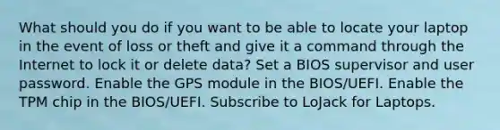 What should you do if you want to be able to locate your laptop in the event of loss or theft and give it a command through the Internet to lock it or delete data? Set a BIOS supervisor and user password. Enable the GPS module in the BIOS/UEFI. Enable the TPM chip in the BIOS/UEFI. Subscribe to LoJack for Laptops.