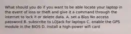 What should you do if you want to be able locate your laptop in the event of loss or theft and give it a command through the internet to lock it or delete data. A. set a Bios No access password B. subscribe to LOJack for laptops C. enable the GPS module in the BIOS D. install a high-power wifi card