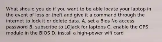 What should you do if you want to be able locate your laptop in the event of loss or theft and give it a command through the internet to lock it or delete data. A. set a Bios No access password B. subscribe to LOJack for laptops C. enable the GPS module in the BIOS D. install a high-power wifi card