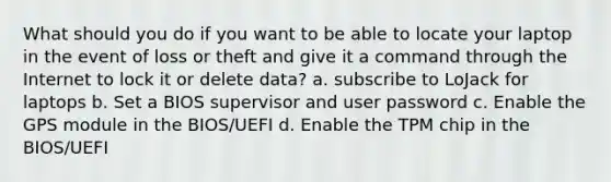 What should you do if you want to be able to locate your laptop in the event of loss or theft and give it a command through the Internet to lock it or delete data? a. subscribe to LoJack for laptops b. Set a BIOS supervisor and user password c. Enable the GPS module in the BIOS/UEFI d. Enable the TPM chip in the BIOS/UEFI