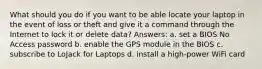 What should you do if you want to be able locate your laptop in the event of loss or theft and give it a command through the Internet to lock it or delete data? Answers: a. set a BIOS No Access password b. enable the GPS module in the BIOS c. subscribe to LoJack for Laptops d. install a high-power WiFi card