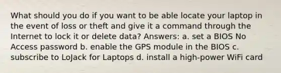 What should you do if you want to be able locate your laptop in the event of loss or theft and give it a command through the Internet to lock it or delete data? Answers: a. set a BIOS No Access password b. enable the GPS module in the BIOS c. subscribe to LoJack for Laptops d. install a high-power WiFi card