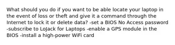 What should you do if you want to be able locate your laptop in the event of loss or theft and give it a command through the Internet to lock it or delete data? -set a BIOS No Access password -subscribe to LoJack for Laptops -enable a GPS module in the BIOS -install a high-power WiFi card