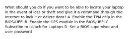 What should you do if you want to be able to locate your laptop in the event of loss or theft and give it a command through the Internet to lock it or delete data? A. Enable the TPM chip in the BIOS/UEFI B. Enable the GPS module in the BIOS/UEFI C. Subscribe to LoJack for Laptops D. Set a BIOS supervisor and user password