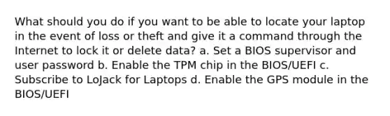 What should you do if you want to be able to locate your laptop in the event of loss or theft and give it a command through the Internet to lock it or delete data? a. Set a BIOS supervisor and user password b. Enable the TPM chip in the BIOS/UEFI c. Subscribe to LoJack for Laptops d. Enable the GPS module in the BIOS/UEFI