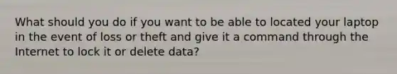 What should you do if you want to be able to located your laptop in the event of loss or theft and give it a command through the Internet to lock it or delete data?