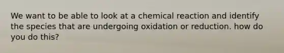 We want to be able to look at a chemical reaction and identify the species that are undergoing oxidation or reduction. how do you do this?