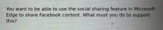 You want to be able to use the social sharing feature in Microsoft Edge to share Facebook content. What must you do to support this?