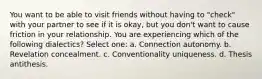 You want to be able to visit friends without having to "check" with your partner to see if it is okay, but you don't want to cause friction in your relationship. You are experiencing which of the following dialectics? Select one: a. Connection autonomy. b. Revelation concealment. c. Conventionality uniqueness. d. Thesis antithesis.