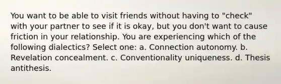 You want to be able to visit friends without having to "check" with your partner to see if it is okay, but you don't want to cause friction in your relationship. You are experiencing which of the following dialectics? Select one: a. Connection autonomy. b. Revelation concealment. c. Conventionality uniqueness. d. Thesis antithesis.