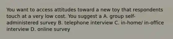 You want to access attitudes toward a new toy that respondents touch at a very low cost. You suggest a A. group self-administered survey B. telephone interview C. in-home/ in-office interview D. online survey