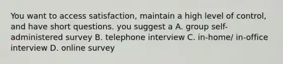 You want to access satisfaction, maintain a high level of control, and have short questions. you suggest a A. group self-administered survey B. telephone interview C. in-home/ in-office interview D. online survey