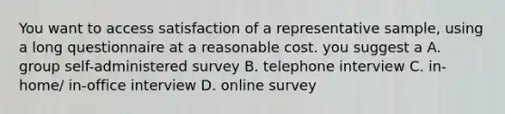 You want to access satisfaction of a representative sample, using a long questionnaire at a reasonable cost. you suggest a A. group self-administered survey B. telephone interview C. in-home/ in-office interview D. online survey