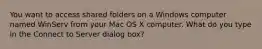 You want to access shared folders on a Windows computer named WinServ from your Mac OS X computer. What do you type in the Connect to Server dialog box?