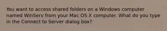 You want to access shared folders on a Windows computer named WinServ from your Mac OS X computer. What do you type in the Connect to Server dialog box?