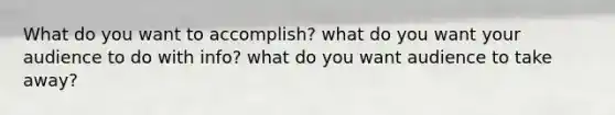 What do you want to accomplish? what do you want your audience to do with info? what do you want audience to take away?