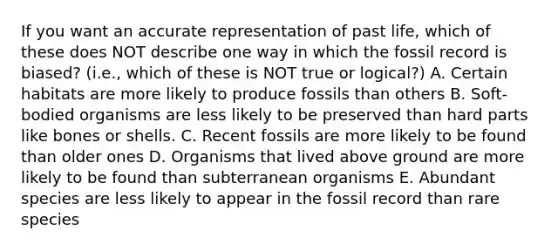 If you want an accurate representation of past life, which of these does NOT describe one way in which the fossil record is biased? (i.e., which of these is NOT true or logical?) A. Certain habitats are more likely to produce fossils than others B. Soft-bodied organisms are less likely to be preserved than hard parts like bones or shells. C. Recent fossils are more likely to be found than older ones D. Organisms that lived above ground are more likely to be found than subterranean organisms E. Abundant species are less likely to appear in the fossil record than rare species