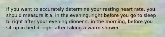 If you want to accurately determine your resting heart rate, you should measure it a. in the evening, right before you go to sleep b. right after your evening dinner c. in the morning, before you sit up in bed d. right after taking a warm shower