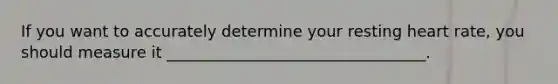 If you want to accurately determine your resting heart rate, you should measure it _________________________________.