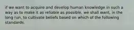 if we want to acquire and develop human knowledge in such a way as to make it as reliable as possible, we shall want, in the long run, to cultivate beliefs based on which of the following standards.