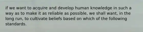 if we want to acquire and develop human knowledge in such a way as to make it as reliable as possible, we shall want, in the long run, to cultivate beliefs based on which of the following standards.