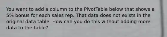 You want to add a column to the PivotTable below that shows a 5% bonus for each sales rep. That data does not exists in the original data table. How can you do this without adding more data to the table?