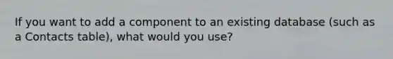 If you want to add a component to an existing database (such as a Contacts table), what would you use?