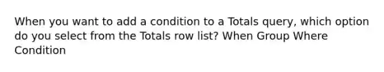 When you want to add a condition to a Totals query, which option do you select from the Totals row list? When Group Where Condition