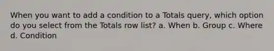 When you want to add a condition to a Totals query, which option do you select from the Totals row list? a. When b. Group c. Where d. Condition