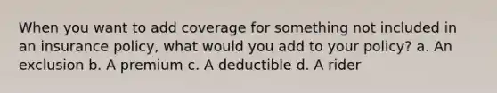 When you want to add coverage for something not included in an insurance policy, what would you add to your policy? a. An exclusion b. A premium c. A deductible d. A rider