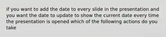 if you want to add the date to every slide in the presentation and you want the date to update to show the current date every time the presentation is opened which of the following actions do you take