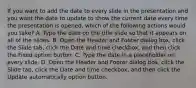 If you want to add the date to every slide in the presentation and you want the date to update to show the current date every time the presentation is opened, which of the following actions would you take? A. Type the date on the title slide so that it appears on all of the slides. B. Open the Header and Footer dialog box, click the Slide tab, click the Date and time checkbox, and then click the Fixed option button. C. Type the date in a placeholder on every slide. D. Open the Header and Footer dialog box, click the Slide tab, click the Date and time checkbox, and then click the Update automatically option button.