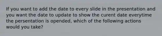 If you want to add the date to every slide in the presentation and you want the date to update to show the curent date everytime the persentation is opended, which of the following actions would you take?