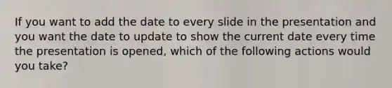 If you want to add the date to every slide in the presentation and you want the date to update to show the current date every time the presentation is opened, which of the following actions would you take?