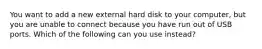 You want to add a new external hard disk to your computer, but you are unable to connect because you have run out of USB ports. Which of the following can you use instead?